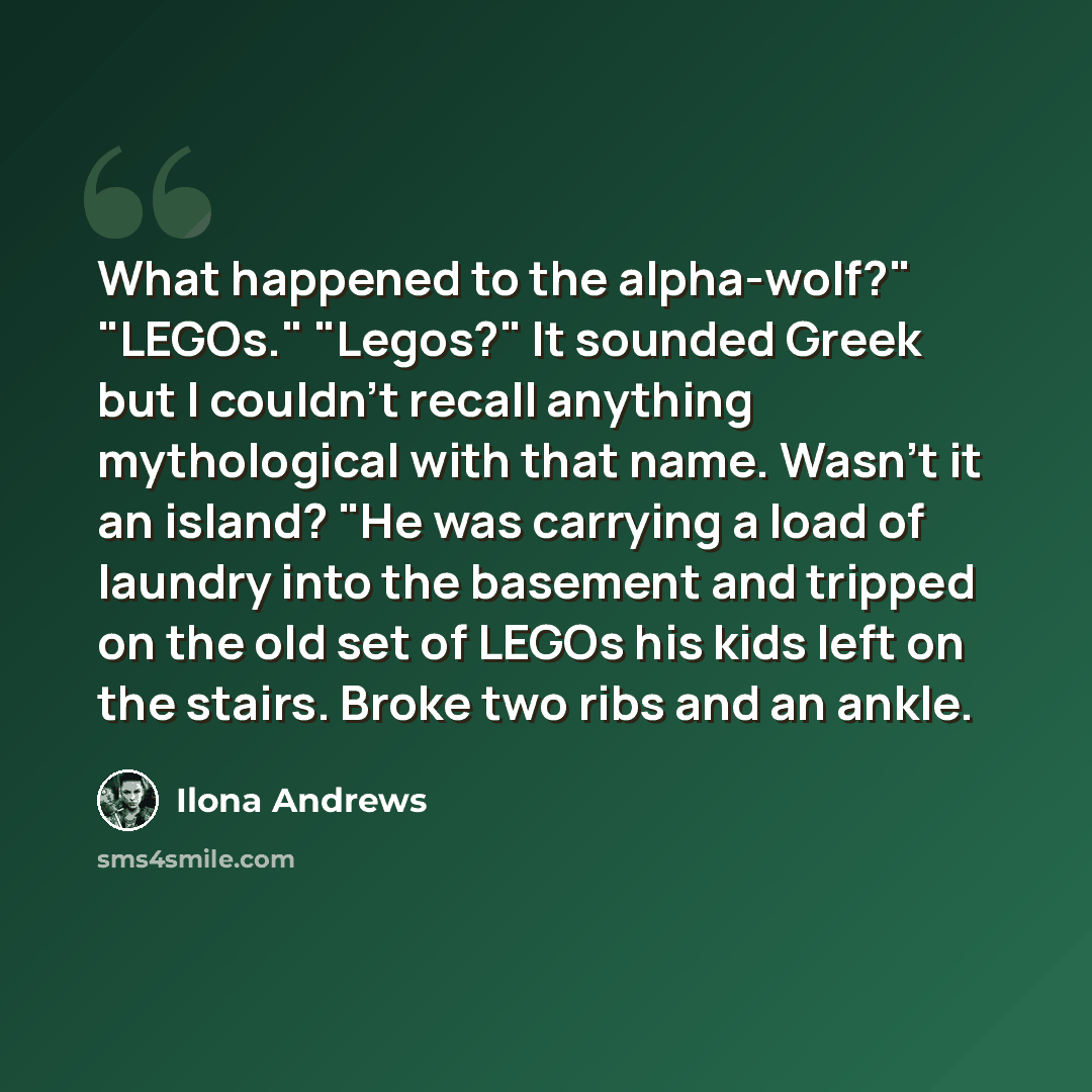 “What happened to the alpha-wolf?" "LEGOs." "Legos?" It sounded Greek but I couldn't recall anything mythological with that name. Wasn't it an island? "He was carrying a load of laundry into the basement and tripped on the old set of LEGOs his kids left on the stairs. Broke two ribs and an ankle.” quote by Ilona Andrews