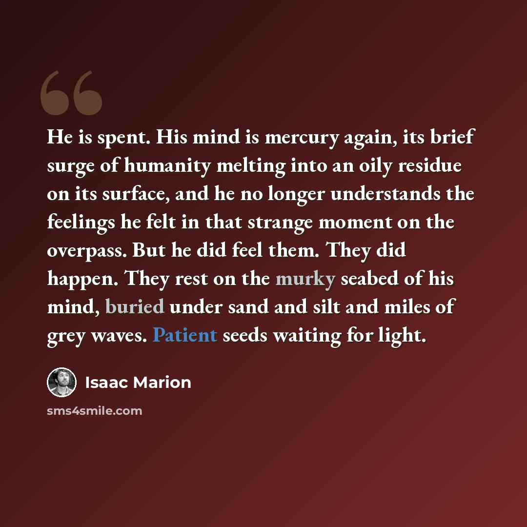 “He is spent. His mind is mercury again, its brief surge of humanity melting into an oily residue on its surface, and he no longer understands the feelings he felt in that strange moment on the overpass. But he did feel them. They did happen. They rest on the murky seabed of his mind, buried under…” quote by Isaac Marion