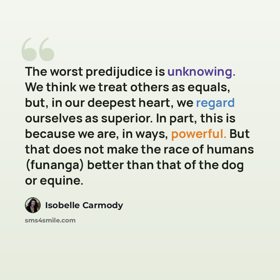 “The worst predijudice is unknowing. We think we treat others as equals, but, in our deepest heart, we regard ourselves as superior. In part, this is because we are, in ways, powerful. But that does not make the race of humans (funanga) better than that of the dog or equine.” quote by Isobelle Carmody