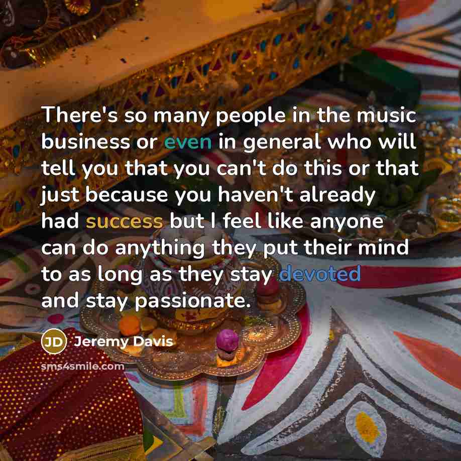 “There's so many people in the music business or even in general who will tell you that you can't do this or that just because you haven't already had success but I feel like anyone can do anything they put their mind to as long as they stay devoted and stay passionate.” quote by Jeremy Davis