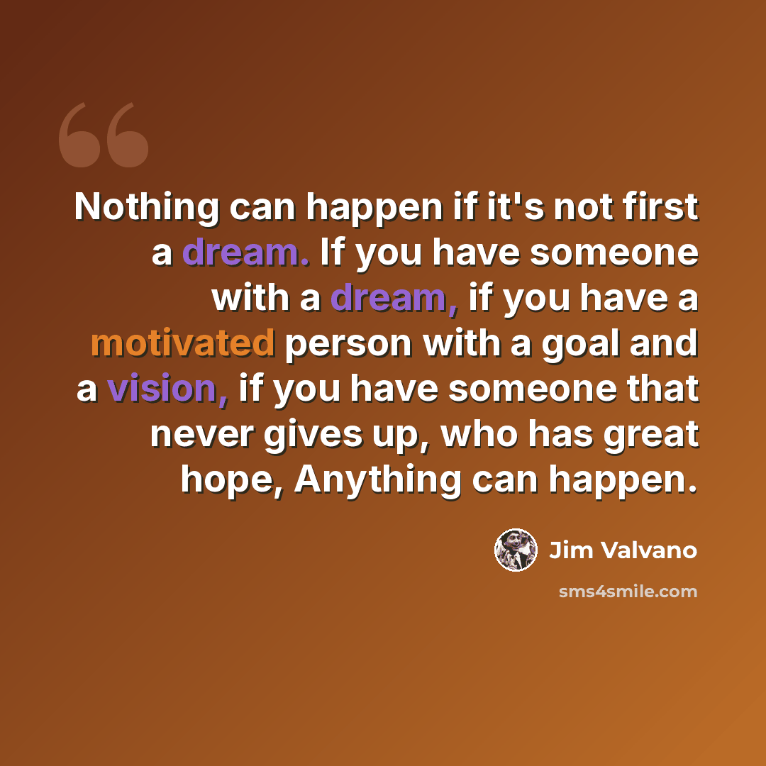 “Nothing can happen if it's not first a dream. If you have someone with a dream, if you have a motivated person with a goal and a vision, if you have someone that never gives up, who has great hope, Anything can happen.” quote by Jim Valvano