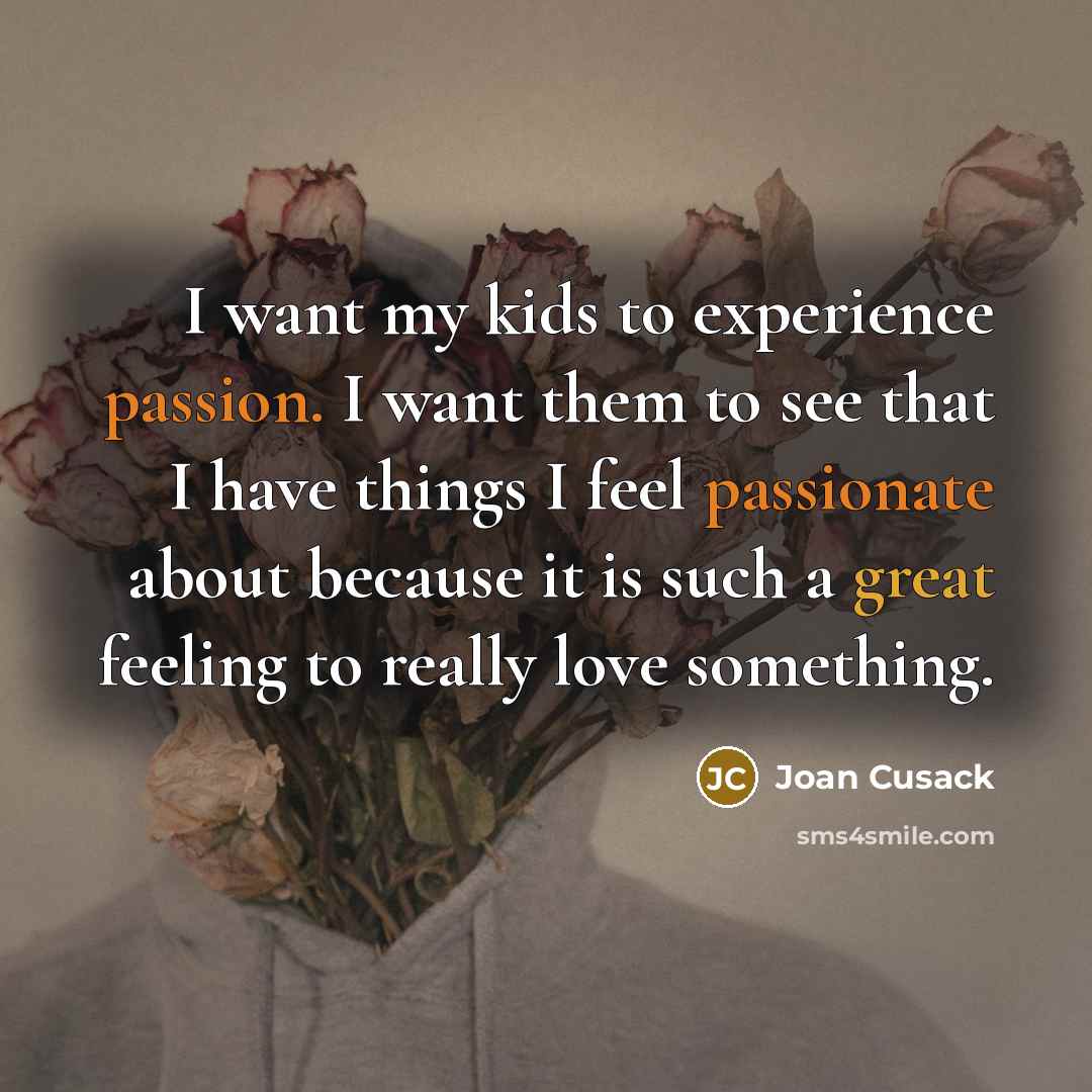 “I want my kids to experience passion. I want them to see that I have things I feel passionate about because it is such a great feeling to really love something.” quote by Joan Cusack