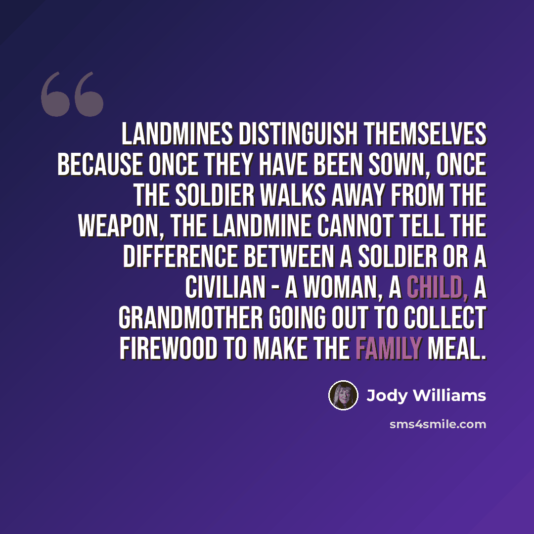 “Landmines distinguish themselves because once they have been sown, once the soldier walks away from the weapon, the landmine cannot tell the difference between a soldier or a civilian - a woman, a child, a grandmother going out to collect firewood to make the family meal.” quote by Jody Williams