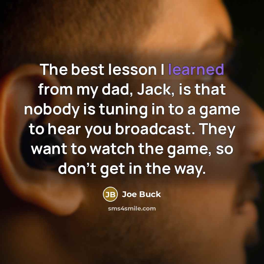 “The best lesson I learned from my dad, Jack, is that nobody is tuning in to a game to hear you broadcast. They want to watch the game, so don't get in the way.” quote by Joe Buck