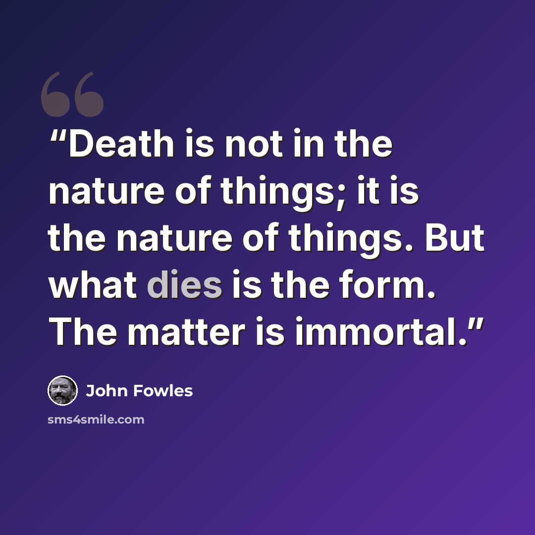“Death is not in the nature of things; it is the nature of things. But what dies is the form. The matter is immortal.” quote by John Fowles