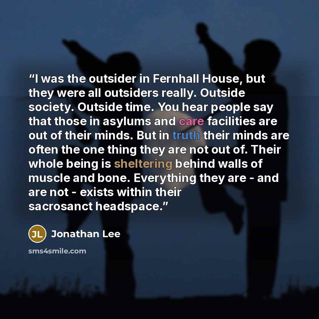 “I was the outsider in Fernhall House, but they were all outsiders really. Outside society. Outside time. You hear people say that those in asylums and care facilities are out of their minds. But in truth their minds are often the one thing they are not out of. Their whole being is sheltering…” quote by Jonathan Lee