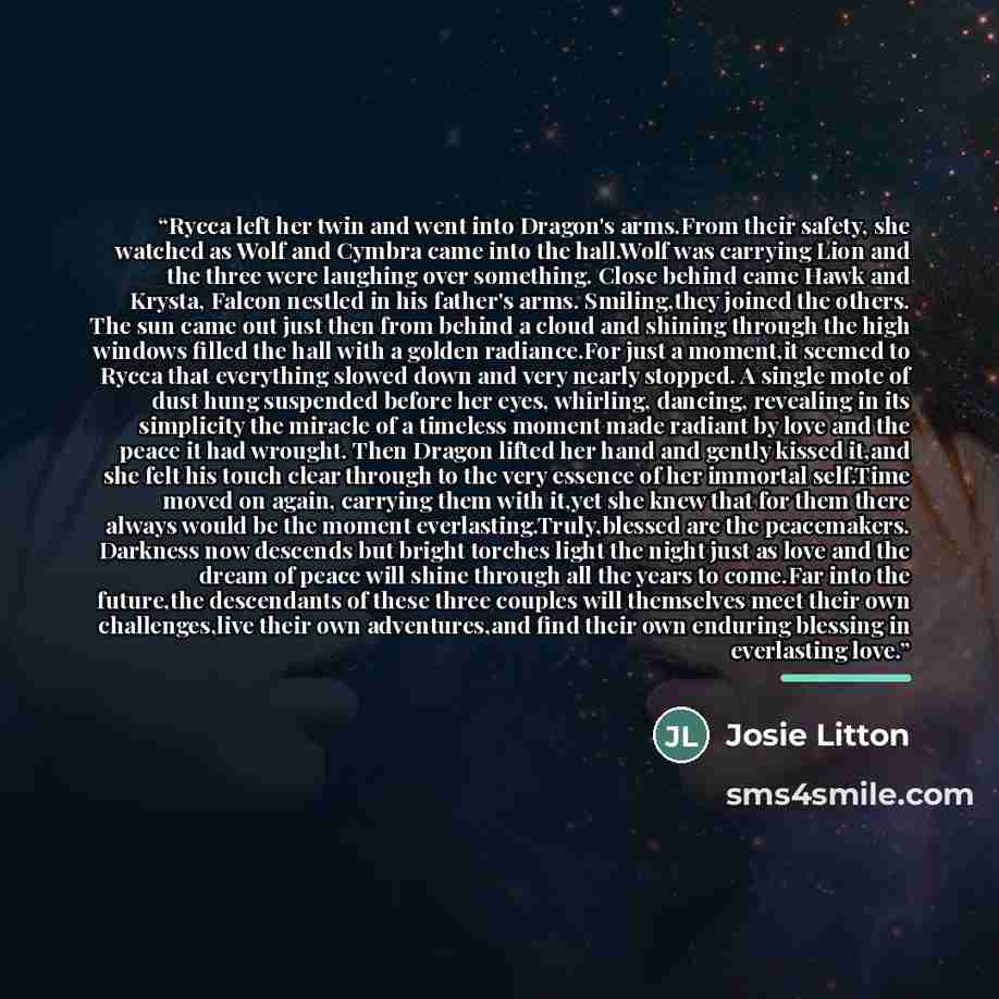 “Rycca left her twin and went into Dragon's arms.From their safety, she watched as Wolf and Cymbra came into the hall.Wolf was carrying Lion and the three were laughing over something. Close behind came Hawk and Krysta, Falcon nestled in his father's arms. Smiling,they joined the others. The sun…” quote by Josie Litton