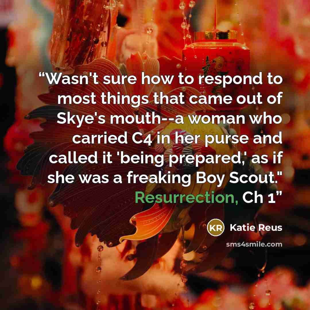 “Wasn't sure how to respond to most things that came out of Skye's mouth--a woman who carried C4 in her purse and called it 'being prepared,' as if she was a freaking Boy Scout." Resurrection, Ch 1” quote by Katie Reus