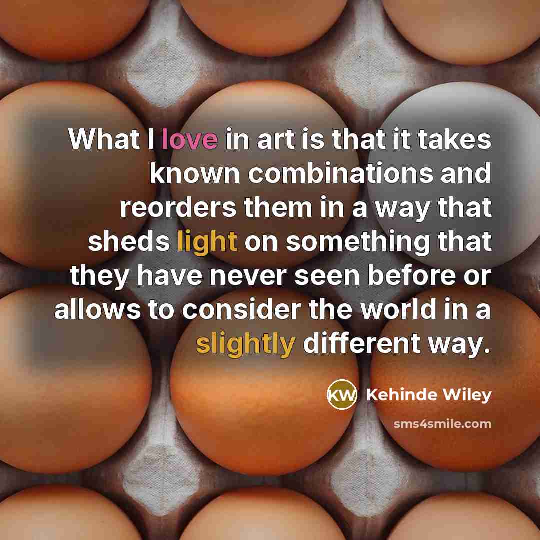 “What I love in art is that it takes known combinations and reorders them in a way that sheds light on something that they have never seen before or allows to consider the world in a slightly different way.” quote by Kehinde Wiley