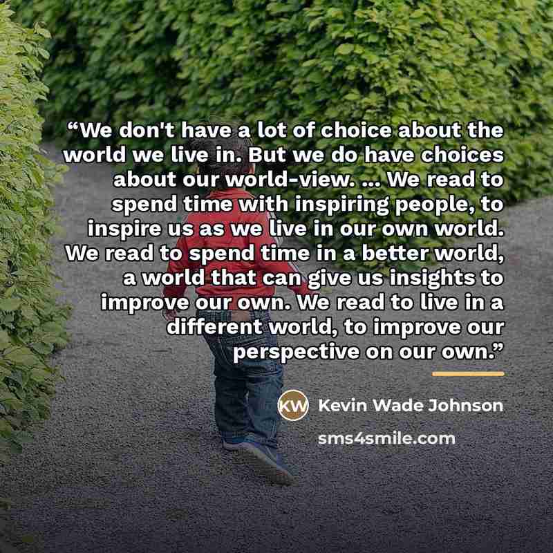 “We don't have a lot of choice about the world we live in. But we do have choices about our world-view. ... We read to spend time with inspiring people, to inspire us as we live in our own world. We read to spend time in a better world, a world that can give us insights to improve our own. We read…” quote by Kevin Wade Johnson