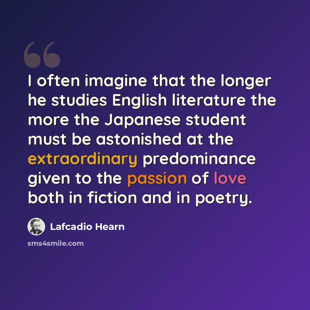 “I often imagine that the longer he studies English literature the more the Japanese student must be astonished at the extraordinary predominance given to the passion of love both in fiction and in poetry.” quote by Lafcadio Hearn