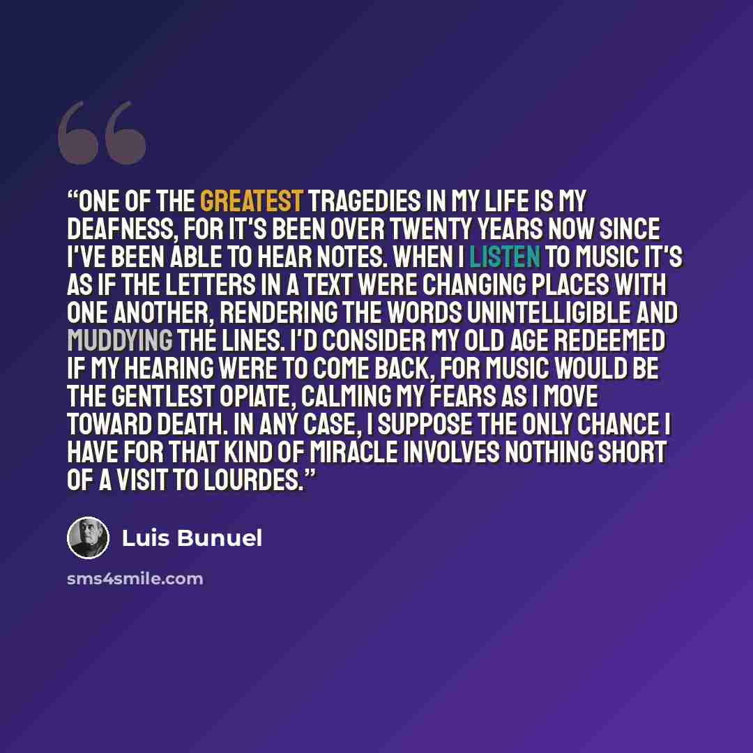 “One of the greatest tragedies in my life is my deafness, for it's been over twenty years now since I've been able to hear notes. When I listen to music it's as if the letters in a text were changing places with one another, rendering the words unintelligible and muddying the lines. I'd consider my…” quote by Luis Buñuel