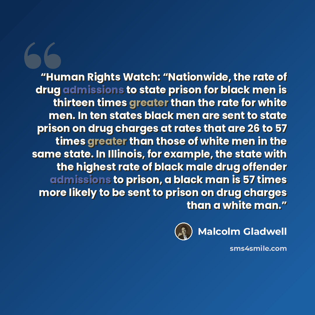 “Human Rights Watch: “Nationwide, the rate of drug admissions to state prison for black men is thirteen times greater than the rate for white men. In ten states black men are sent to state prison on drug charges at rates that are 26 to 57 times greater than those of white men in the same state. In…” quote by Malcolm Gladwell