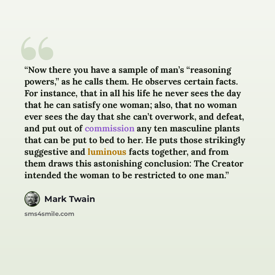 “Now there you have a sample of man’s “reasoning powers,” as he calls them. He observes certain facts. For instance, that in all his life he never sees the day that he can satisfy one woman; also, that no woman ever sees the day that she can’t overwork, and defeat, and put out of commission any ten…” quote by Mark Twain
