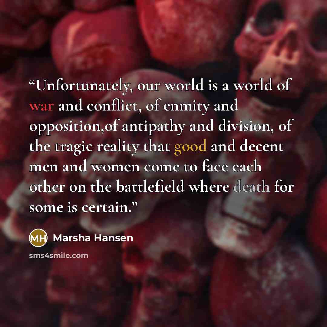 “Unfortunately, our world is a world of war and conflict, of enmity and opposition,of antipathy and division, of the tragic reality that good and decent men and women come to face each other on the battlefield where death for some is certain.” quote by Marsha Hansen