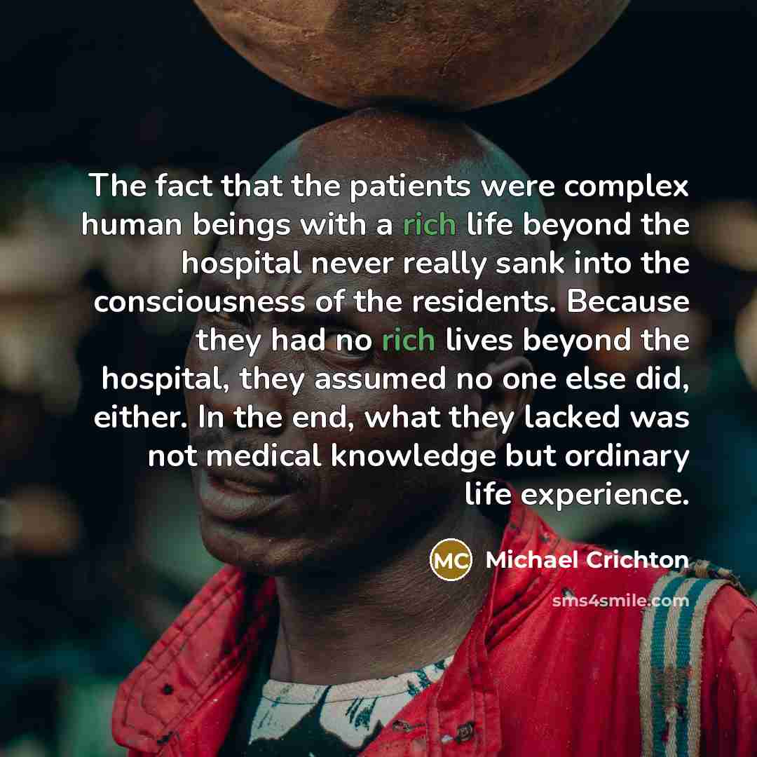 “The fact that the patients were complex human beings with a rich life beyond the hospital never really sank into the consciousness of the residents. Because they had no rich lives beyond the hospital, they assumed no one else did, either. In the end, what they lacked was not medical knowledge but…” quote by Michael Crichton