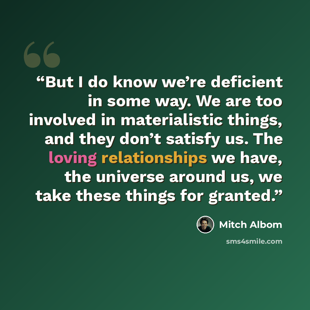 “But I do know we’re deficient in some way. We are too involved in materialistic things, and they don’t satisfy us. The loving relationships we have, the universe around us, we take these things for granted.” quote by Mitch Albom