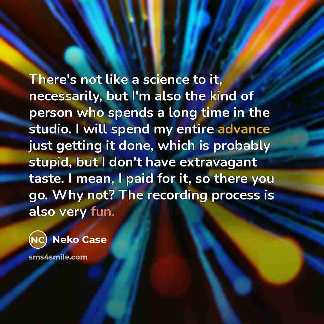 “There's not like a science to it, necessarily, but I'm also the kind of person who spends a long time in the studio. I will spend my entire advance just getting it done, which is probably stupid, but I don't have extravagant taste. I mean, I paid for it, so there you go. Why not? The recording…” quote by Neko Case
