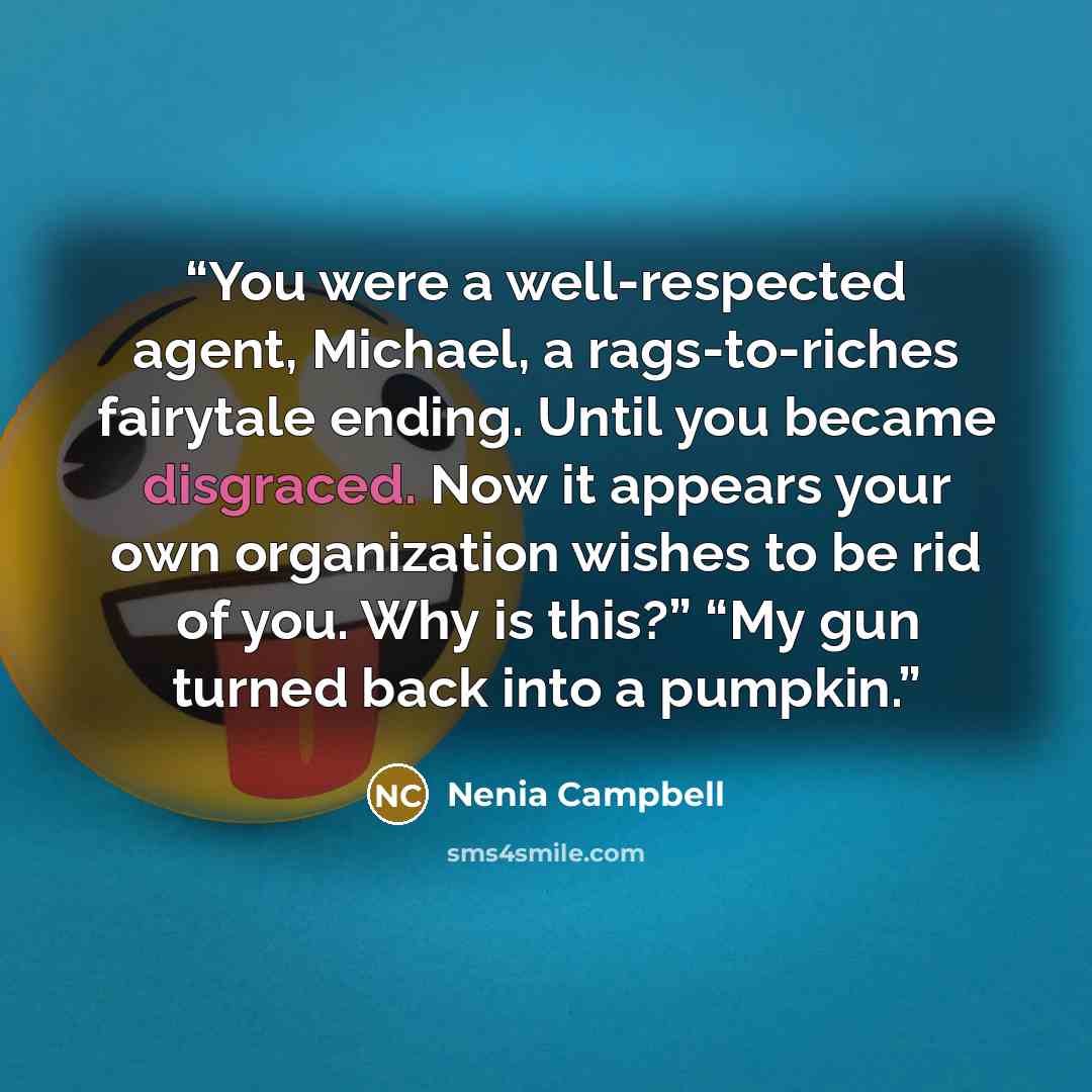 “You were a well-respected agent, Michael, a rags-to-riches fairytale ending. Until you became disgraced. Now it appears your own organization wishes to be rid of you. Why is this?” “My gun turned back into a pumpkin.” quote by Nenia Campbell