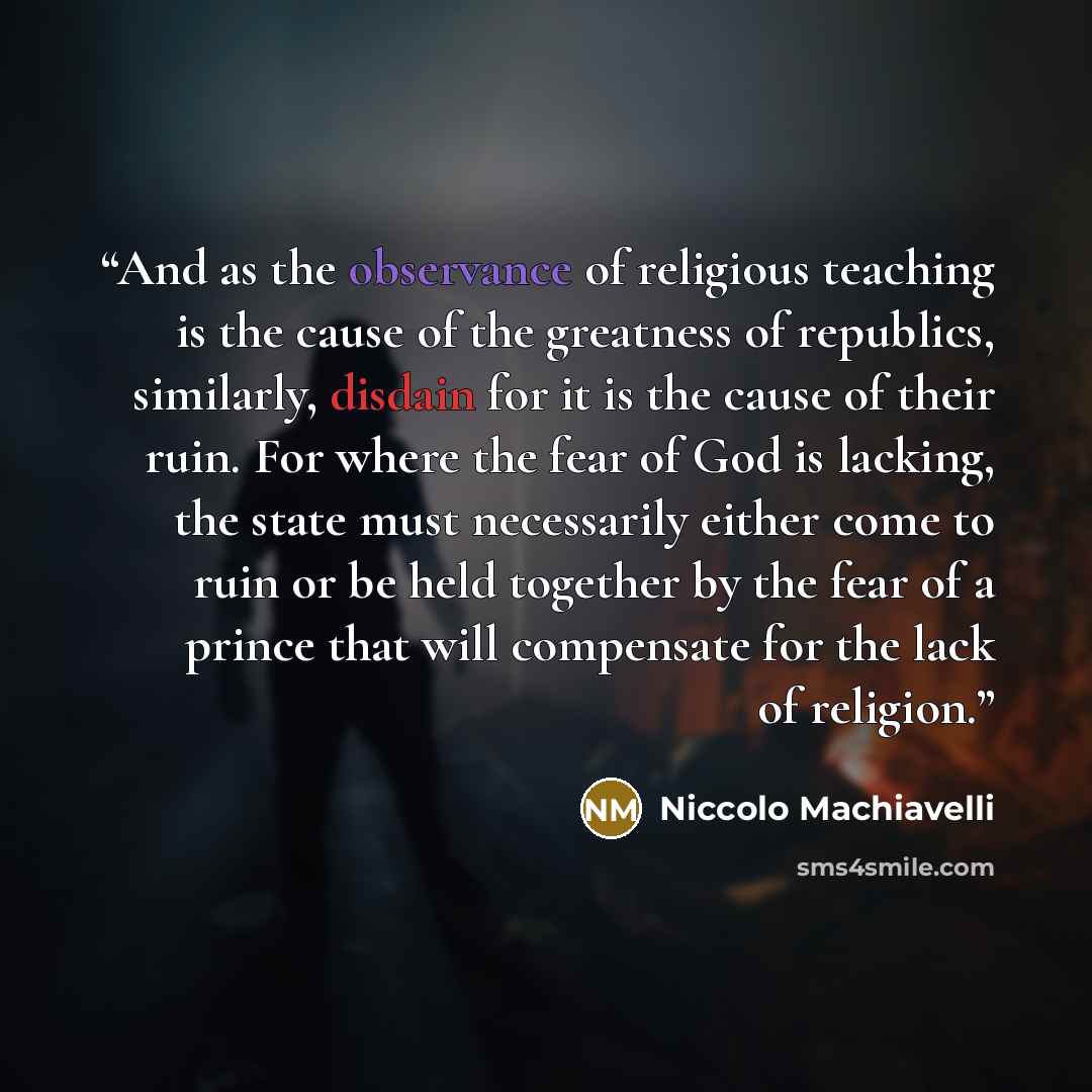 “And as the observance of religious teaching is the cause of the greatness of republics, similarly, disdain for it is the cause of their ruin. For where the fear of God is lacking, the state must necessarily either come to ruin or be held together by the fear of a prince that will compensate for…” quote by Niccolò Machiavelli