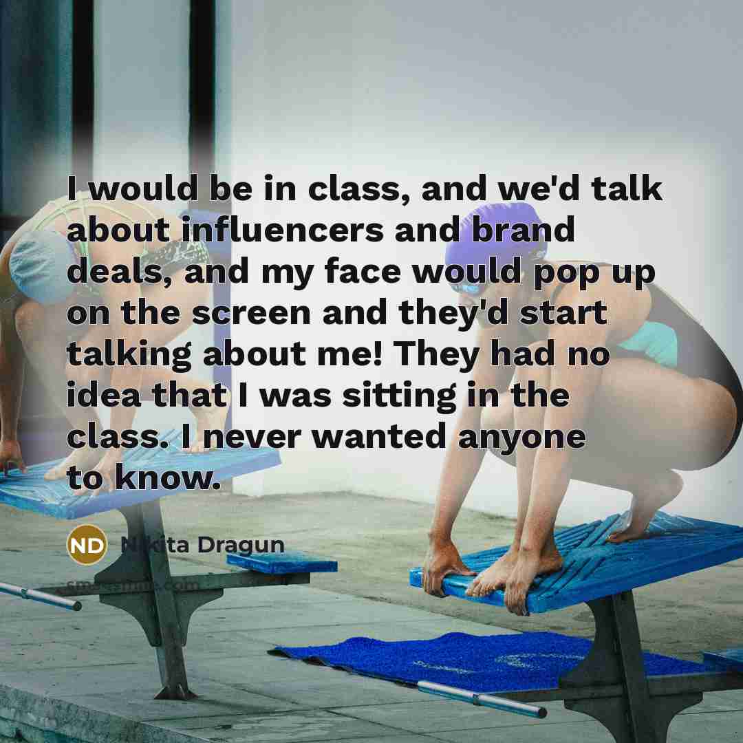 “I would be in class, and we'd talk about influencers and brand deals, and my face would pop up on the screen and they'd start talking about me! They had no idea that I was sitting in the class. I never wanted anyone to know.” quote by Nikita Dragun