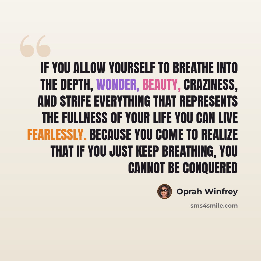 “If you allow yourself to breathe into the depth, wonder, beauty, craziness, and strife everything that represents the fullness of your life you can live fearlessly. Because you come to realize that if you just keep breathing, you cannot be conquered” quote by Oprah Winfrey