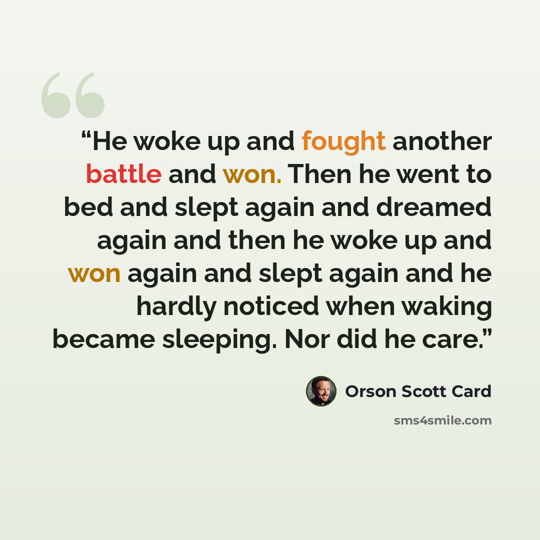 “He woke up and fought another battle and won. Then he went to bed and slept again and dreamed again and then he woke up and won again and slept again and he hardly noticed when waking became sleeping. Nor did he care.” quote by Orson Scott Card