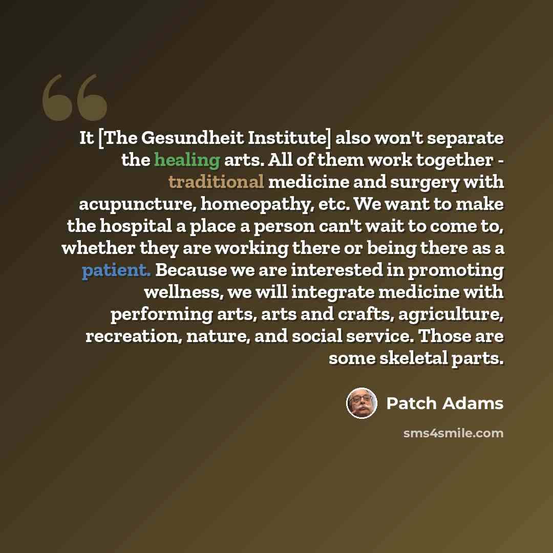 “It [The Gesundheit Institute] also won't separate the healing arts. All of them work together - traditional medicine and surgery with acupuncture, homeopathy, etc. We want to make the hospital a place a person can't wait to come to, whether they are working there or being there as a patient…” quote by Patch Adams