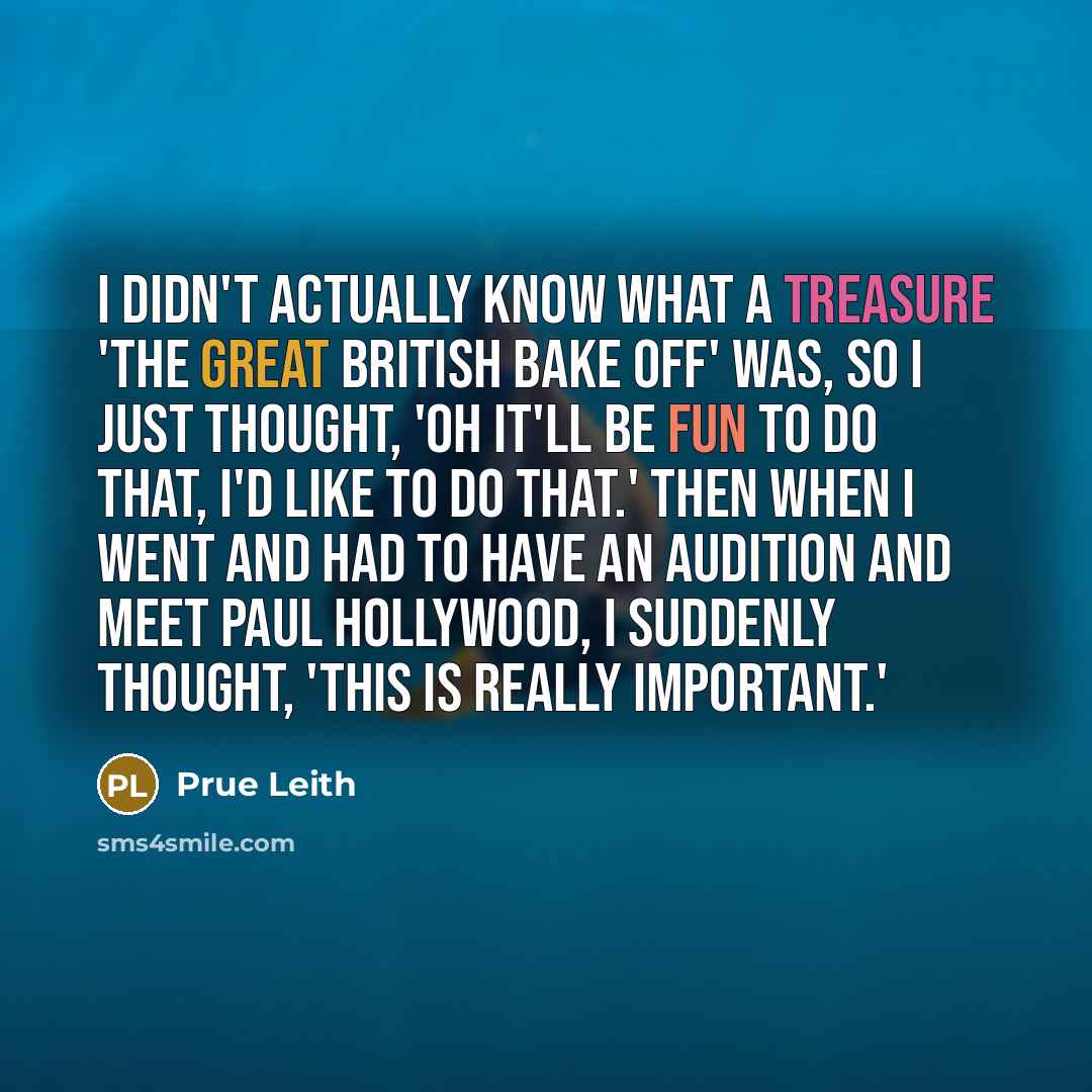 “I didn't actually know what a treasure 'The Great British Bake Off' was, so I just thought, 'oh it'll be fun to do that, I'd like to do that.' Then when I went and had to have an audition and meet Paul Hollywood, I suddenly thought, 'this is really important.'” quote by Prue Leith