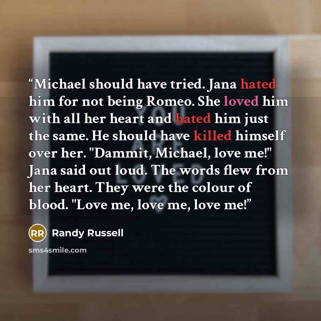 “Michael should have tried. Jana hated him for not being Romeo. She loved him with all her heart and hated him just the same. He should have killed himself over her. "Dammit, Michael, love me!" Jana said out loud. The words flew from her heart. They were the colour of blood. "Love me, love me, love…” quote by Randy Russell
