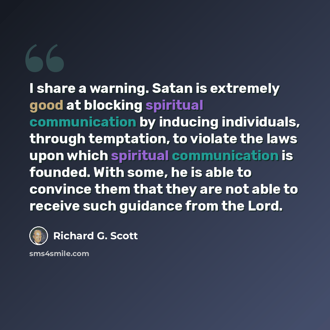 “I share a warning. Satan is extremely good at blocking spiritual communication by inducing individuals, through temptation, to violate the laws upon which spiritual communication is founded. With some, he is able to convince them that they are not able to receive such guidance from the Lord.” quote by Richard G. Scott