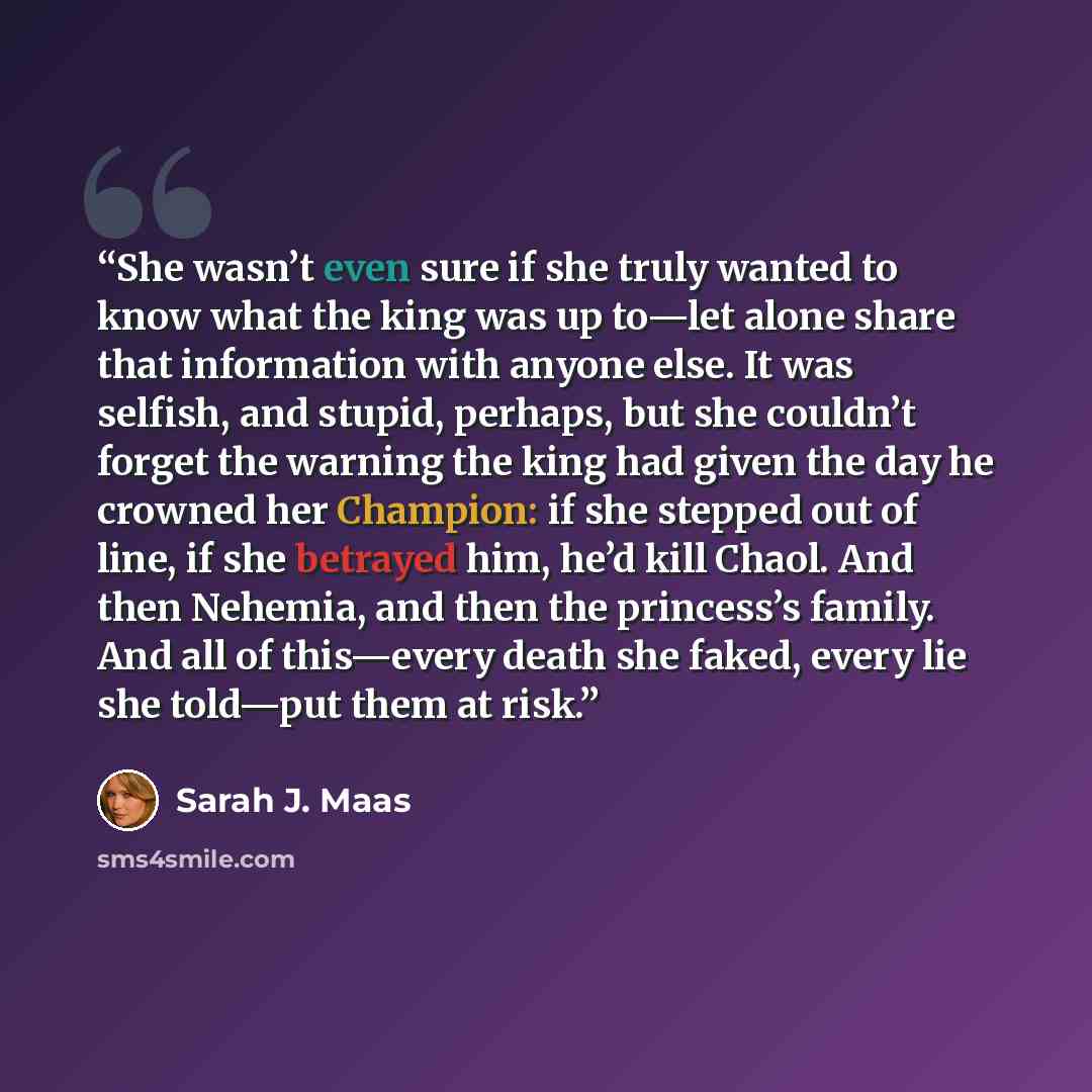 “She wasn’t even sure if she truly wanted to know what the king was up to—let alone share that information with anyone else. It was selfish, and stupid, perhaps, but she couldn’t forget the warning the king had given the day he crowned her Champion: if she stepped out of line, if she betrayed him…” quote by Sarah J. Maas