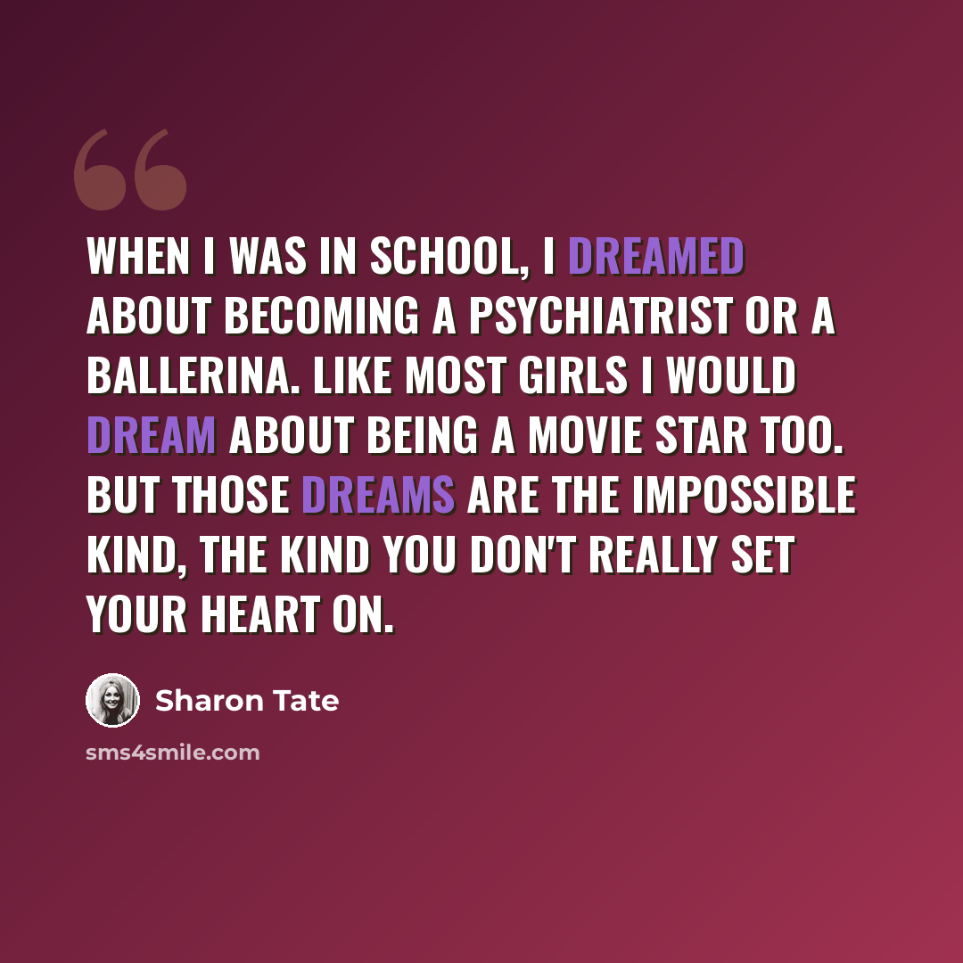 “When I was in school, I dreamed about becoming a psychiatrist or a ballerina. Like most girls I would dream about being a movie star too. But those dreams are the impossible kind, the kind you don't really set your heart on.” quote by Sharon Tate