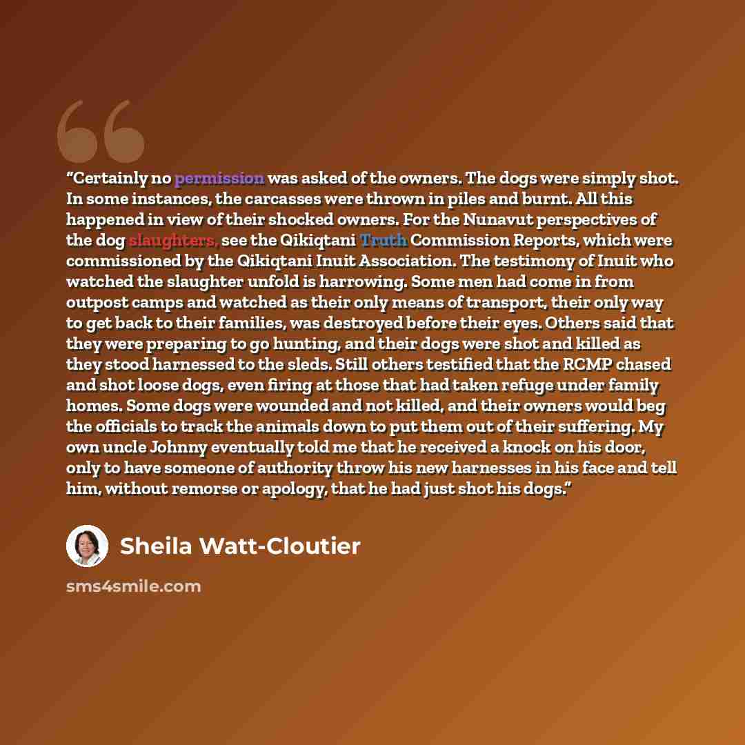 “Certainly no permission was asked of the owners. The dogs were simply shot. In some instances, the carcasses were thrown in piles and burnt. All this happened in view of their shocked owners. For the Nunavut perspectives of the dog slaughters, see the Qikiqtani Truth Commission Reports, which were…” quote by Sheila Watt-Cloutier