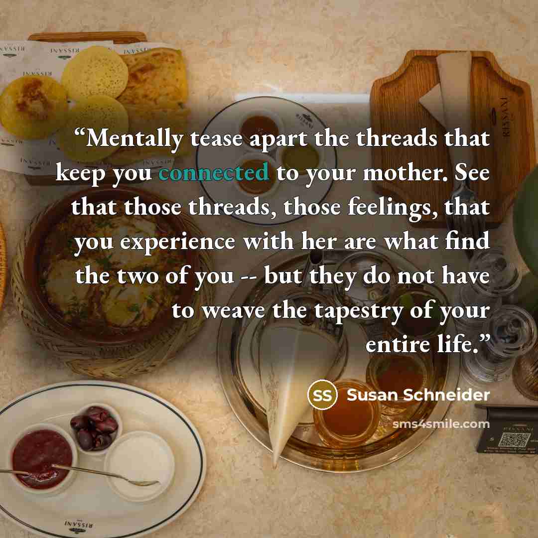 “Mentally tease apart the threads that keep you connected to your mother. See that those threads, those feelings, that you experience with her are what find the two of you -- but they do not have to weave the tapestry of your entire life.” quote by Susan Schneider