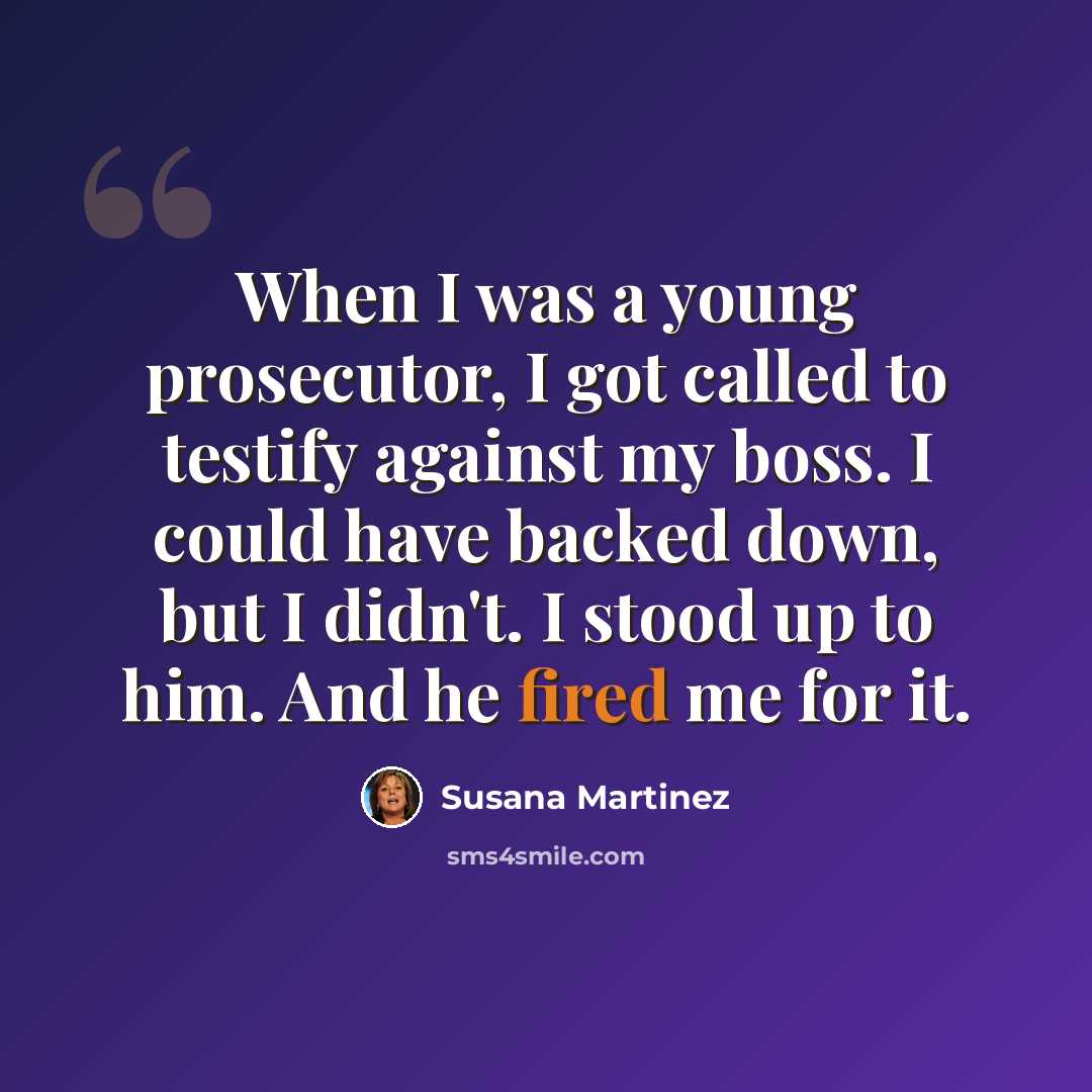“When I was a young prosecutor, I got called to testify against my boss. I could have backed down, but I didn't. I stood up to him. And he fired me for it.” quote by Susana Martinez