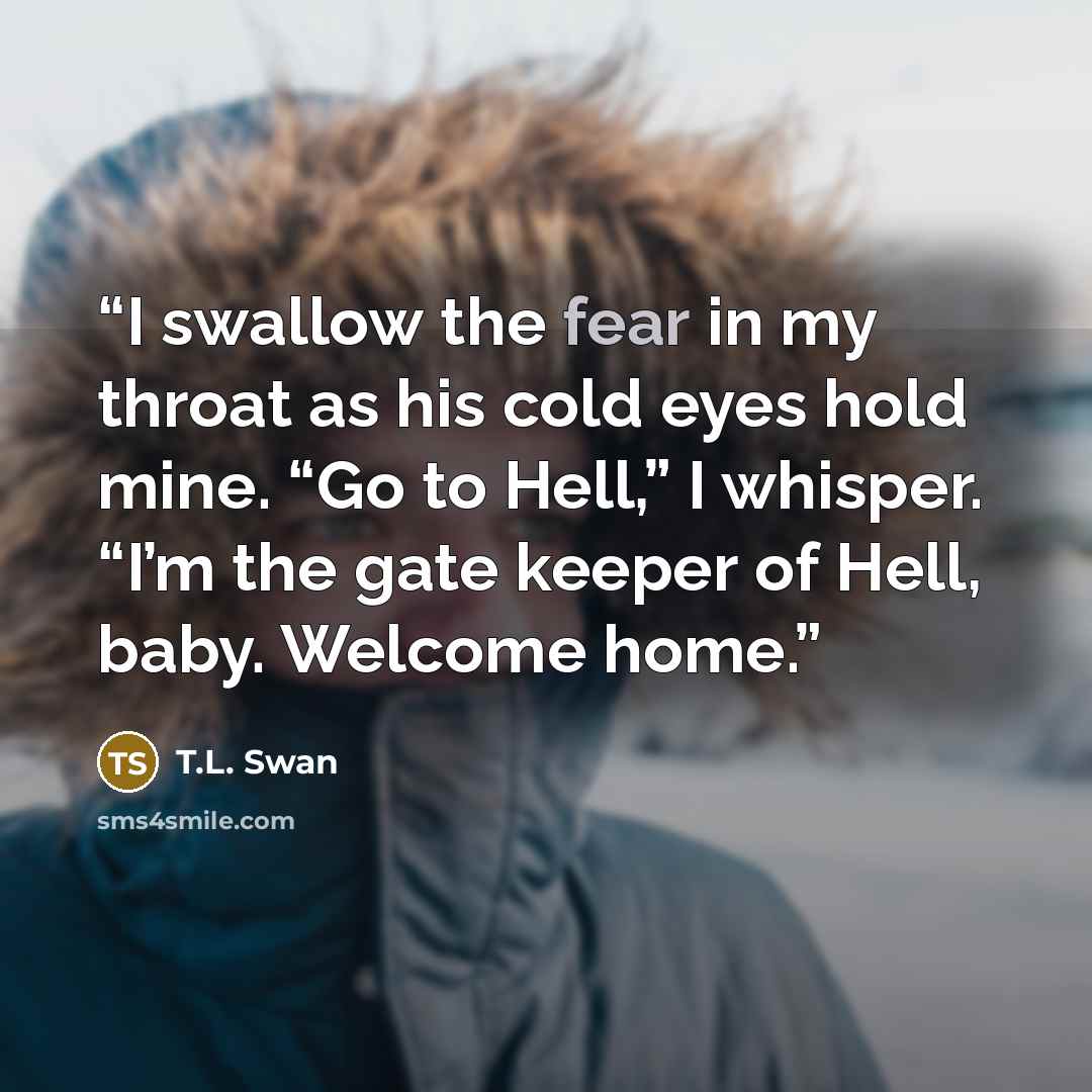 “I swallow the fear in my throat as his cold eyes hold mine. “Go to Hell,” I whisper. “I’m the gate keeper of Hell, baby. Welcome home.” quote by T.L. Swan