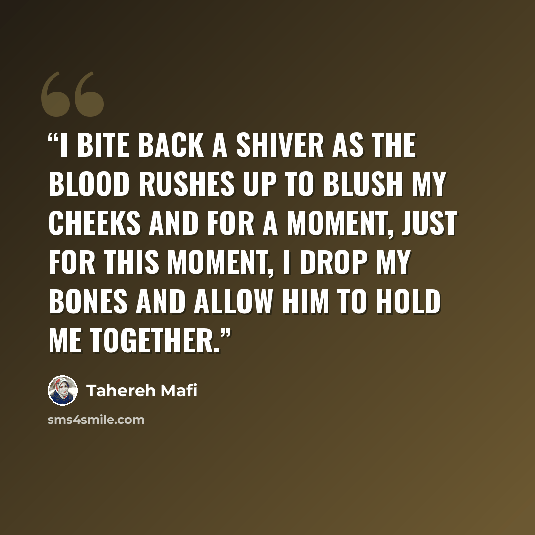 “I bite back a shiver as the blood rushes up to blush my cheeks and for a moment, just for this moment, I drop my bones and allow him to hold me together.” quote by Tahereh Mafi