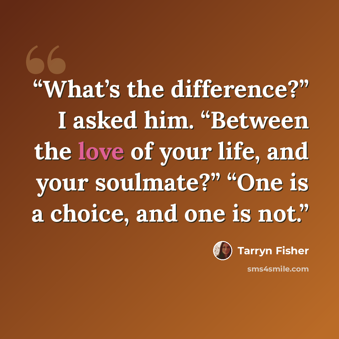 “What’s the difference?” I asked him. “Between the love of your life, and your soulmate?” “One is a choice, and one is not.” quote by Tarryn Fisher