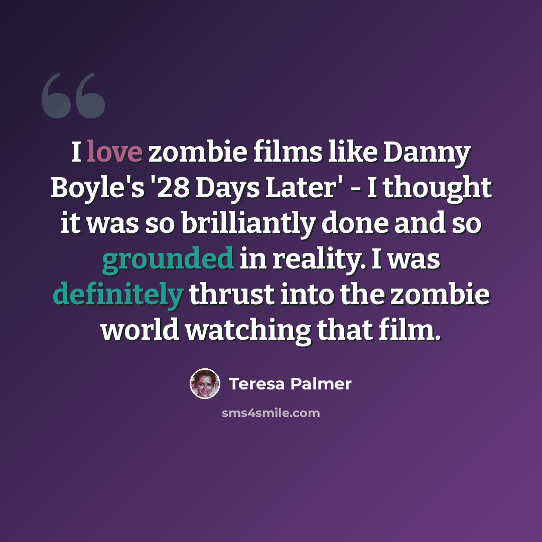 “I love zombie films like Danny Boyle's '28 Days Later' - I thought it was so brilliantly done and so grounded in reality. I was definitely thrust into the zombie world watching that film.” quote by Teresa Palmer