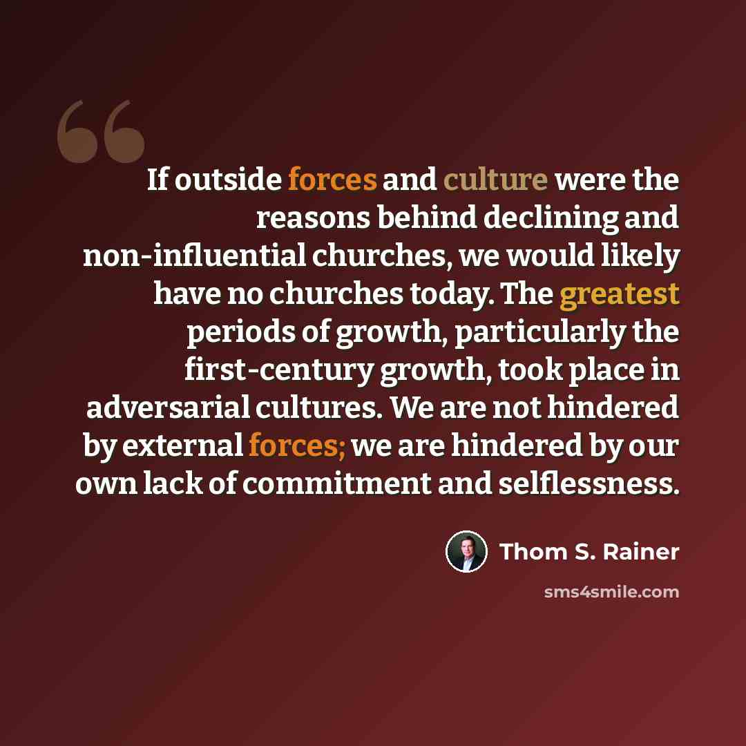 “If outside forces and culture were the reasons behind declining and non-influential churches, we would likely have no churches today. The greatest periods of growth, particularly the first-century growth, took place in adversarial cultures. We are not hindered by external forces; we are hindered…” quote by Thom S. Rainer