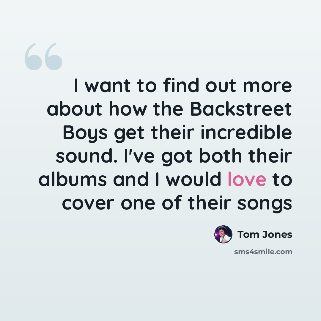 “I want to find out more about how the Backstreet Boys get their incredible sound. I've got both their albums and I would love to cover one of their songs” quote by Tom Jones
