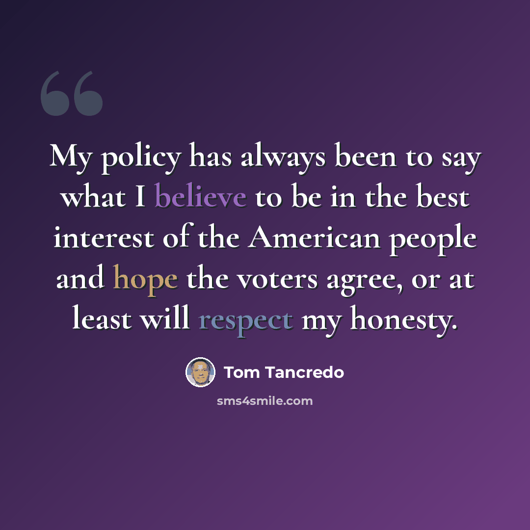 “My policy has always been to say what I believe to be in the best interest of the American people and hope the voters agree, or at least will respect my honesty.” quote by Tom Tancredo
