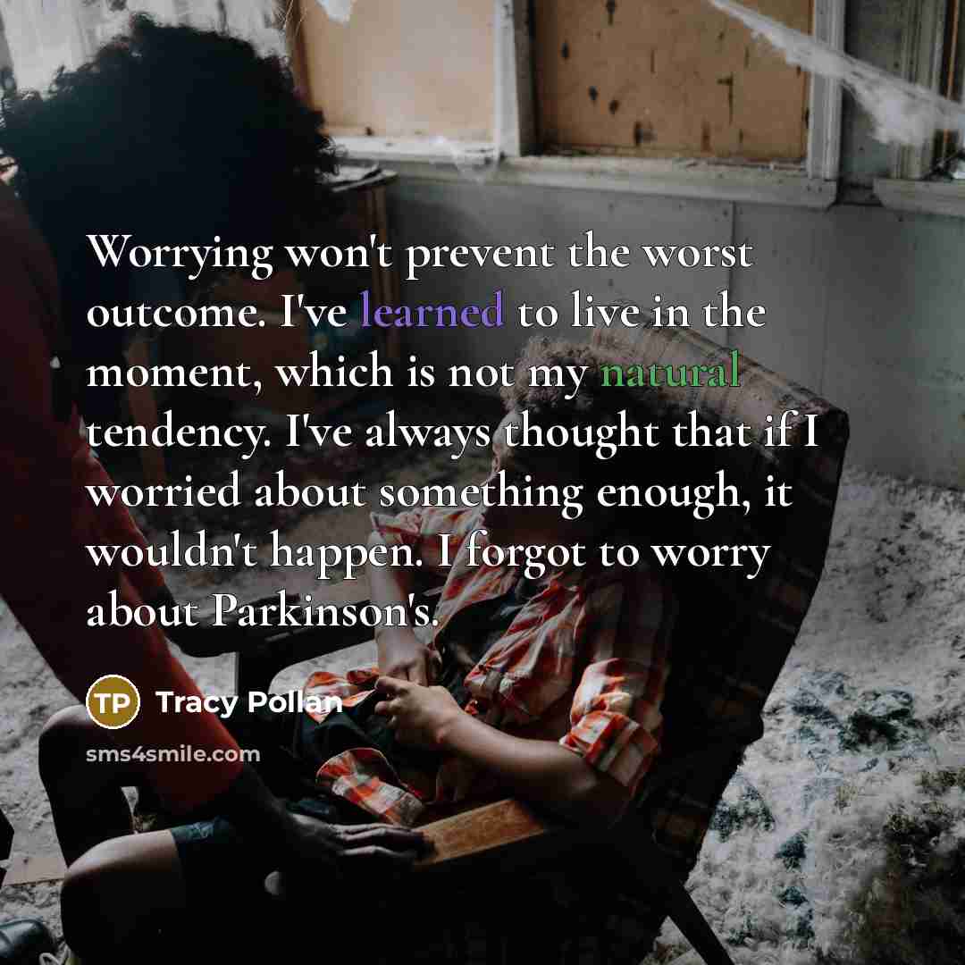 “Worrying won't prevent the worst outcome. I've learned to live in the moment, which is not my natural tendency. I've always thought that if I worried about something enough, it wouldn't happen. I forgot to worry about Parkinson's.” quote by Tracy Pollan