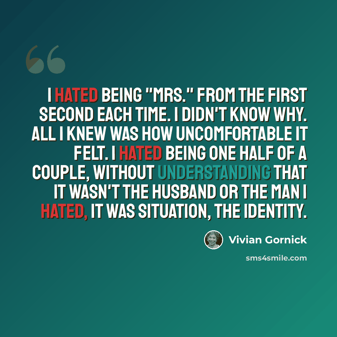 “I hated being "Mrs." from the first second each time. I didn't know why. All I knew was how uncomfortable it felt. I hated being one half of a couple, without understanding that it wasn't the husband or the man I hated, it was situation, the identity.” quote by Vivian Gornick