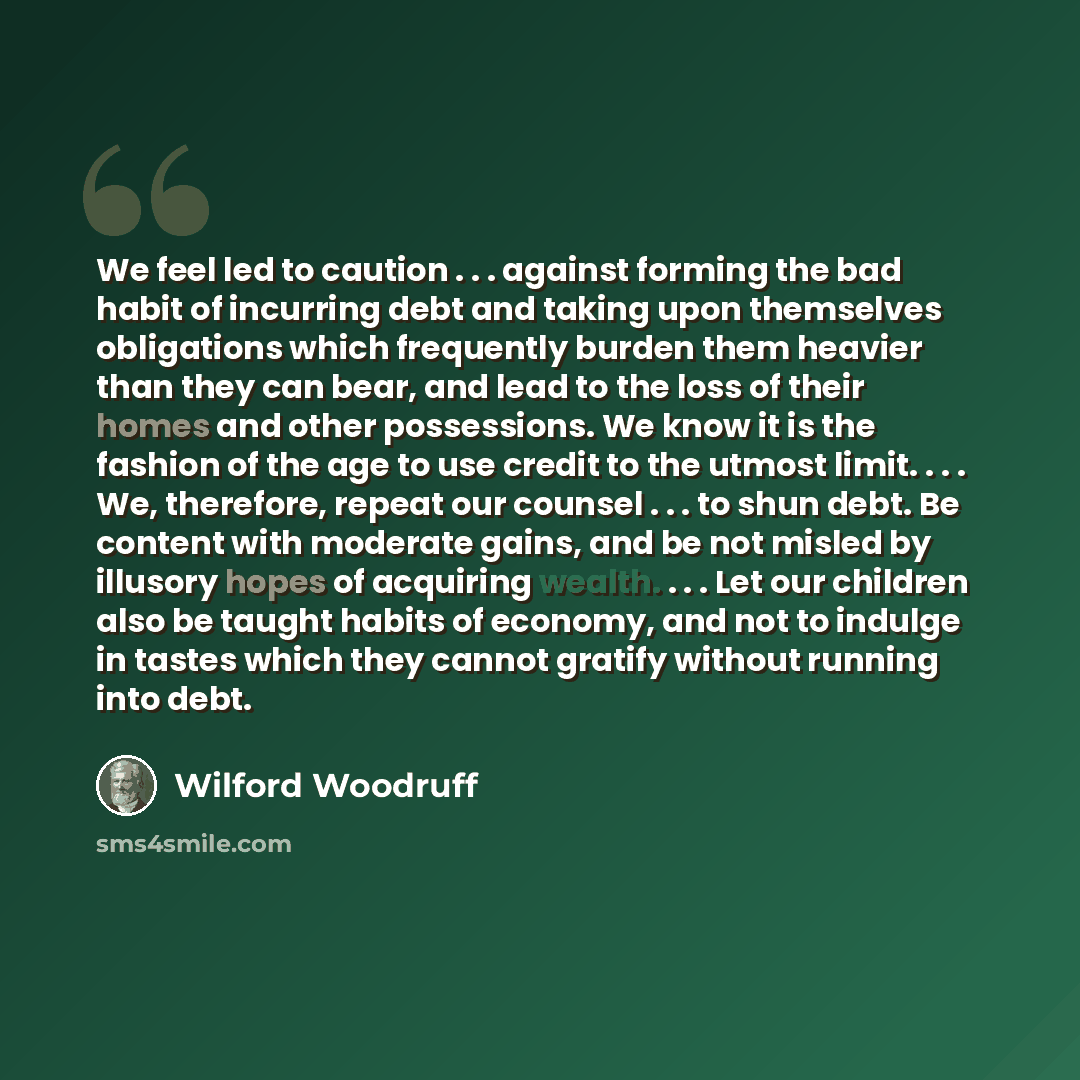 “We feel led to caution . . . against forming the bad habit of incurring debt and taking upon themselves obligations which frequently burden them heavier than they can bear, and lead to the loss of their homes and other possessions. We know it is the fashion of the age to use credit to the utmost…” quote by Wilford Woodruff