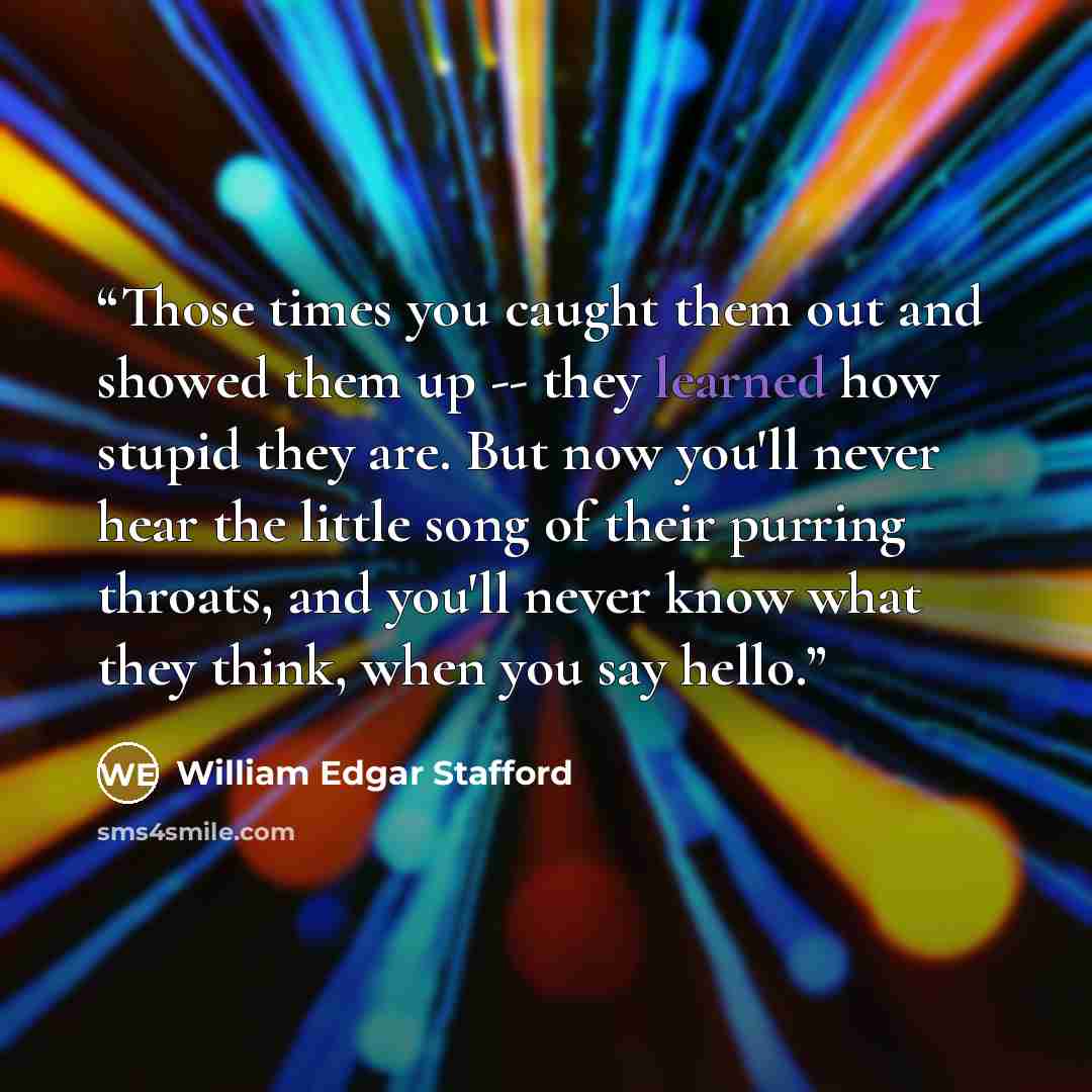 “Those times you caught them out and showed them up -- they learned how stupid they are. But now you'll never hear the little song of their purring throats, and you'll never know what they think, when you say hello.” quote by William Edgar Stafford