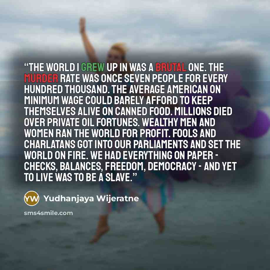 “The world I grew up in was a brutal one. The murder rate was once seven people for every hundred thousand. The average American on minimum wage could barely afford to keep themselves alive on canned food. Millions died over private oil fortunes. Wealthy men and women ran the world for profit…” quote by Yudhanjaya Wijeratne