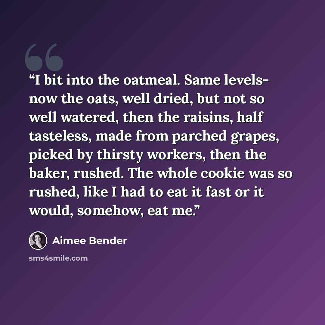 “I bit into the oatmeal. Same levels- now the oats, well dried, but not so well watered, then the raisins, half tasteless, made from parched grapes, picked by thirsty workers, then the baker, rushed. The whole cookie was so rushed, like I had to eat it fast or it would, somehow, eat me.” quote by Aimee Bender