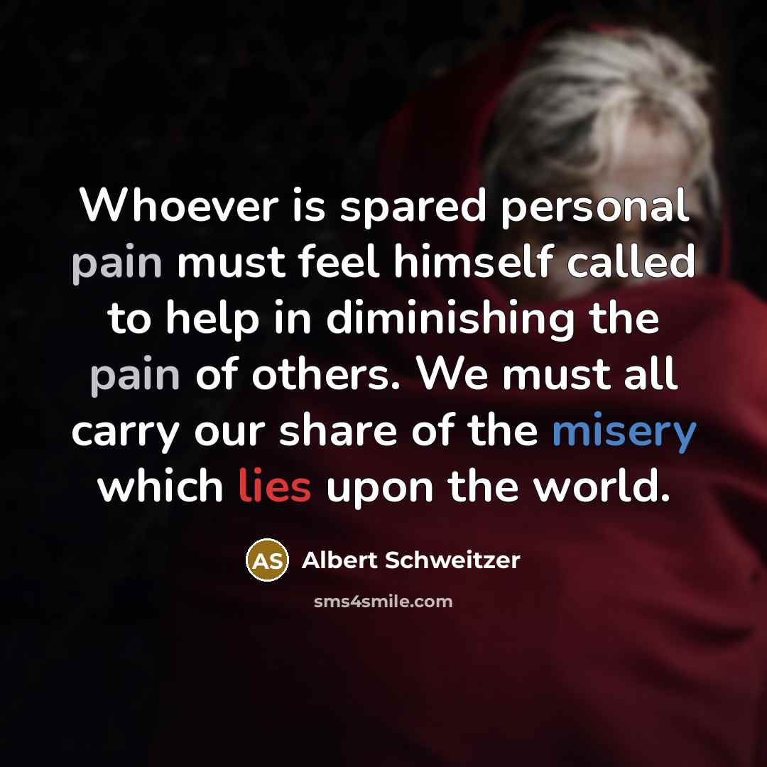 “Whoever is spared personal pain must feel himself called to help in diminishing the pain of others. We must all carry our share of the misery which lies upon the world.” quote by Albert Schweitzer